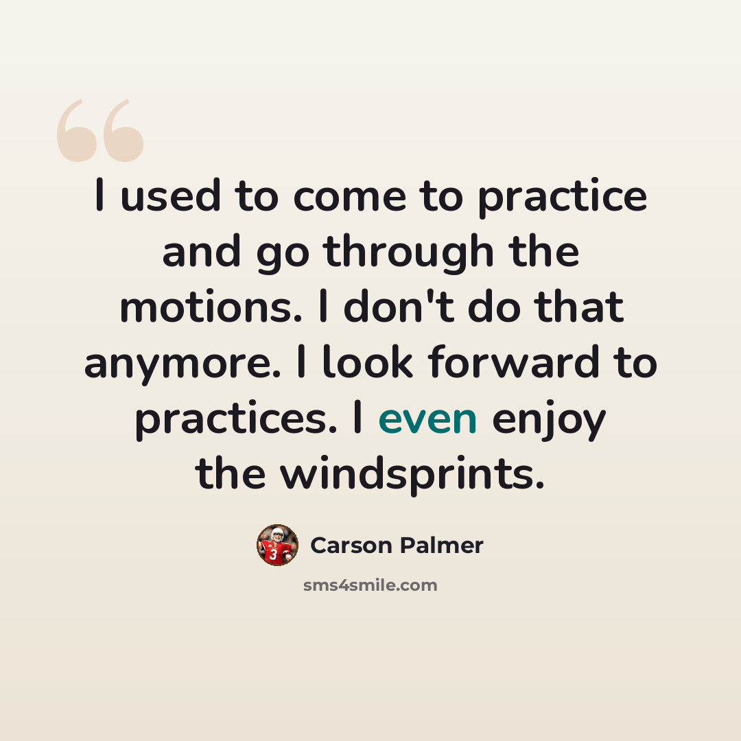 “I used to come to practice and go through the motions. I don't do that anymore. I look forward to practices. I even enjoy the windsprints.” quote by Carson Palmer