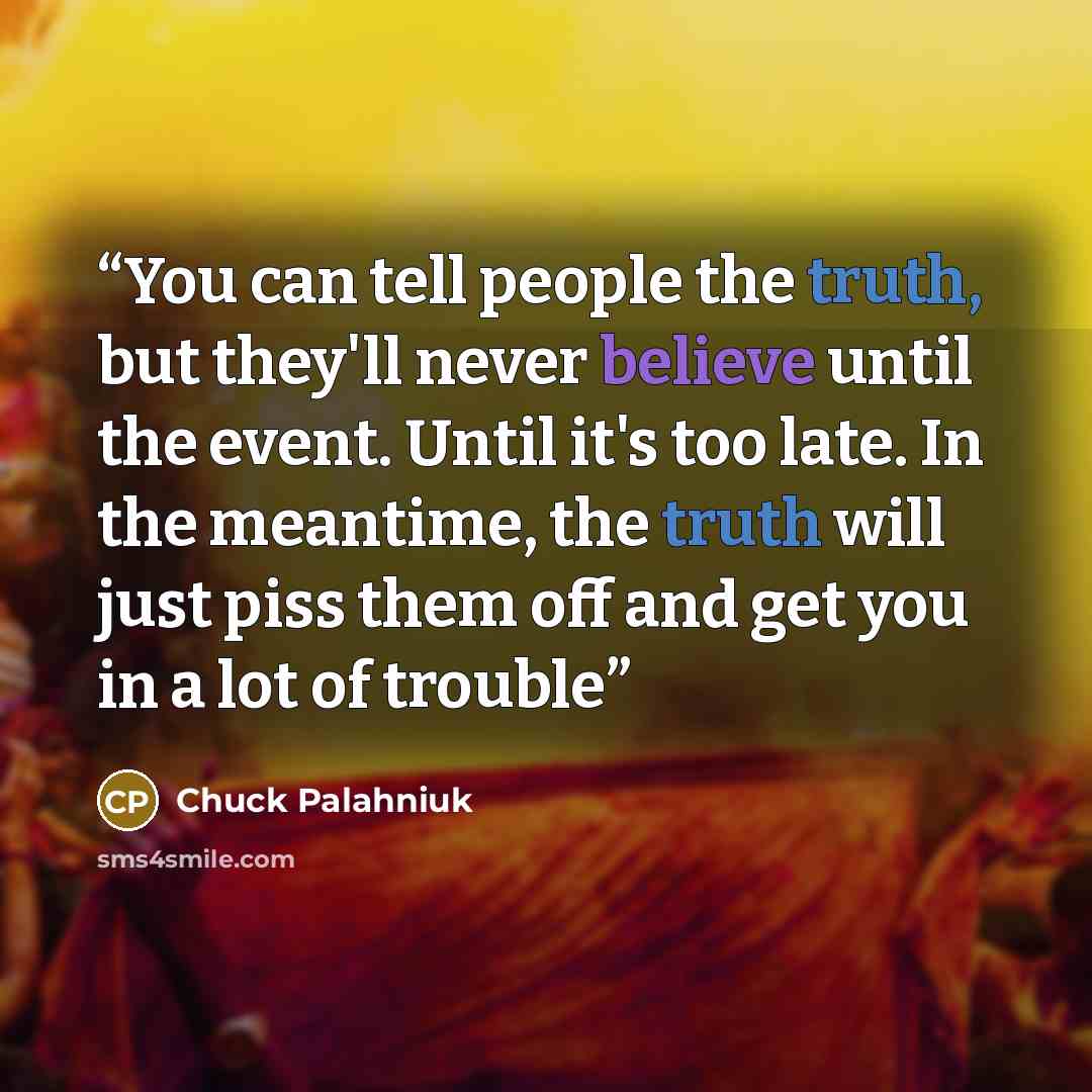 “You can tell people the truth, but they'll never believe until the event. Until it's too late. In the meantime, the truth will just piss them off and get you in a lot of trouble” quote by Chuck Palahniuk