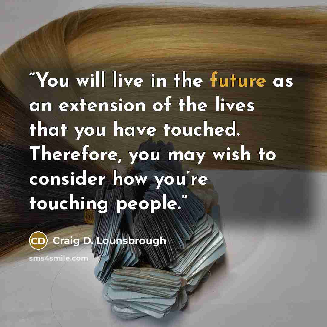 “You will live in the future as an extension of the lives that you have touched. Therefore, you may wish to consider how you’re touching people.” quote by Craig D. Lounsbrough