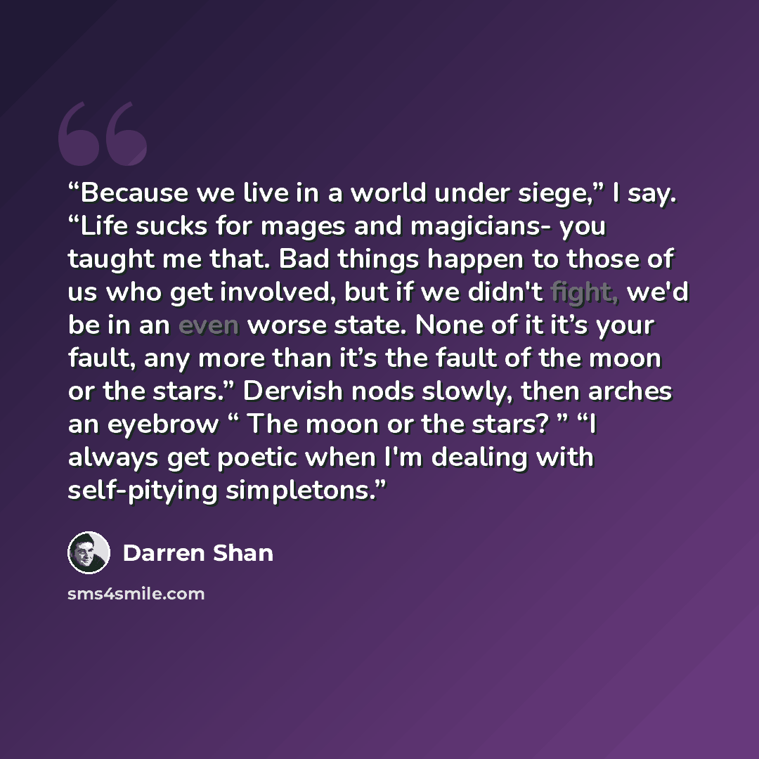 “Because we live in a world under siege,” I say. “Life sucks for mages and magicians- you taught me that. Bad things happen to those of us who get involved, but if we didn't fight, we'd be in an even worse state. None of it it’s your fault, any more than it’s the fault of the moon or the stars.”…” quote by Darren Shan