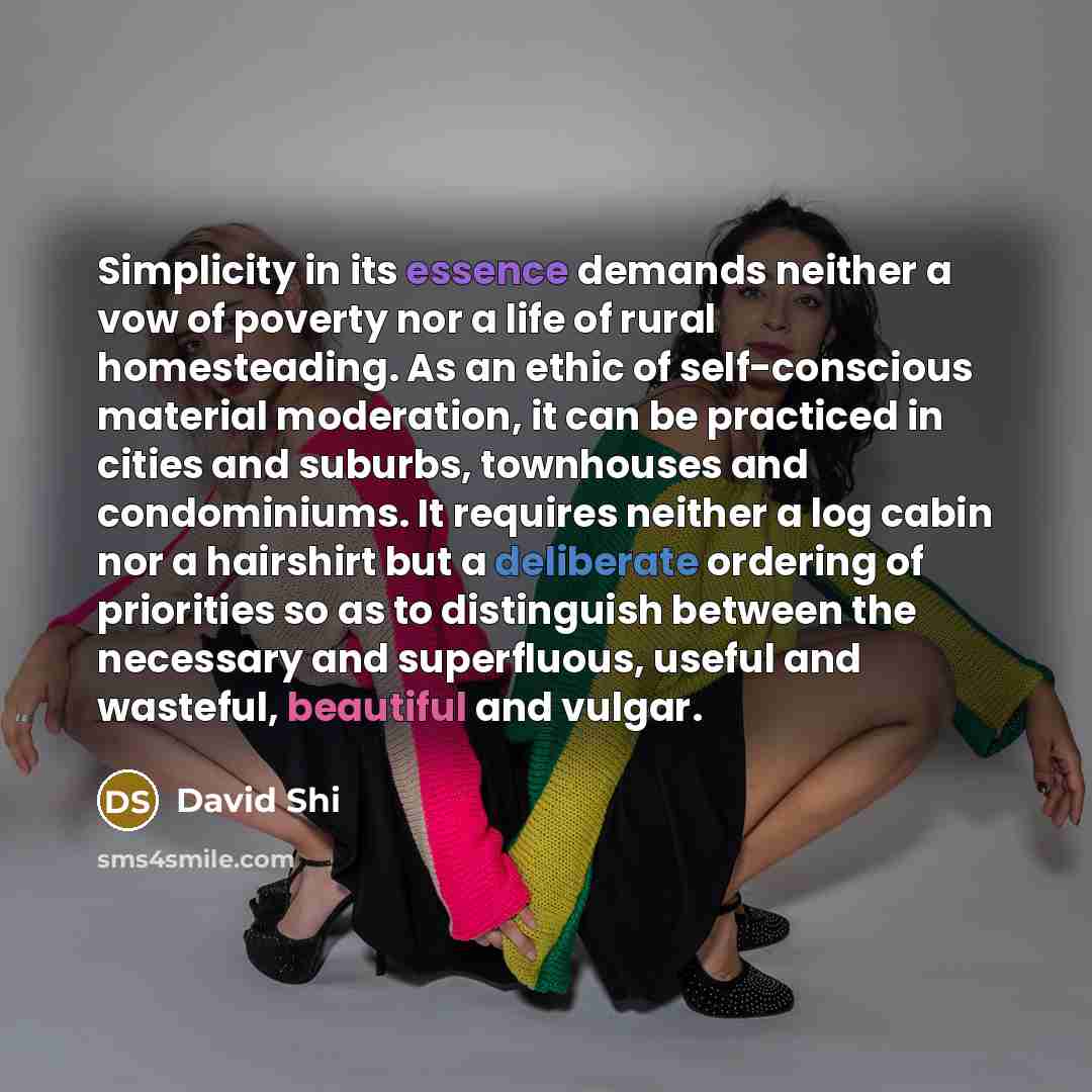 “Simplicity in its essence demands neither a vow of poverty nor a life of rural homesteading. As an ethic of self-conscious material moderation, it can be practiced in cities and suburbs, townhouses and condominiums. It requires neither a log cabin nor a hairshirt but a deliberate ordering of…” quote by David Shi