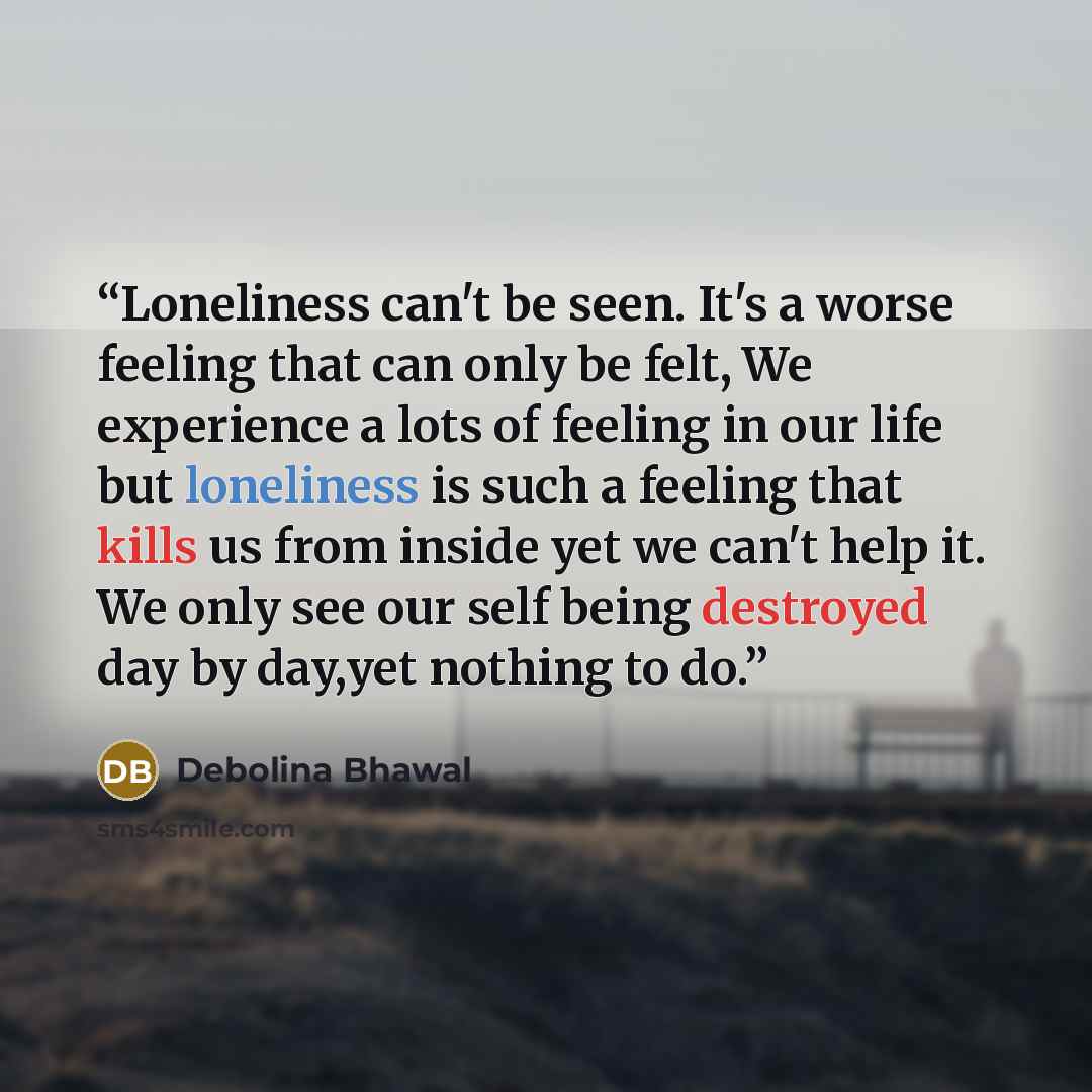 “Loneliness can't be seen. It's a worse feeling that can only be felt, We experience a lots of feeling in our life but loneliness is such a feeling that kills us from inside yet we can't help it. We only see our self being destroyed day by day,yet nothing to do.” quote by Debolina Bhawal