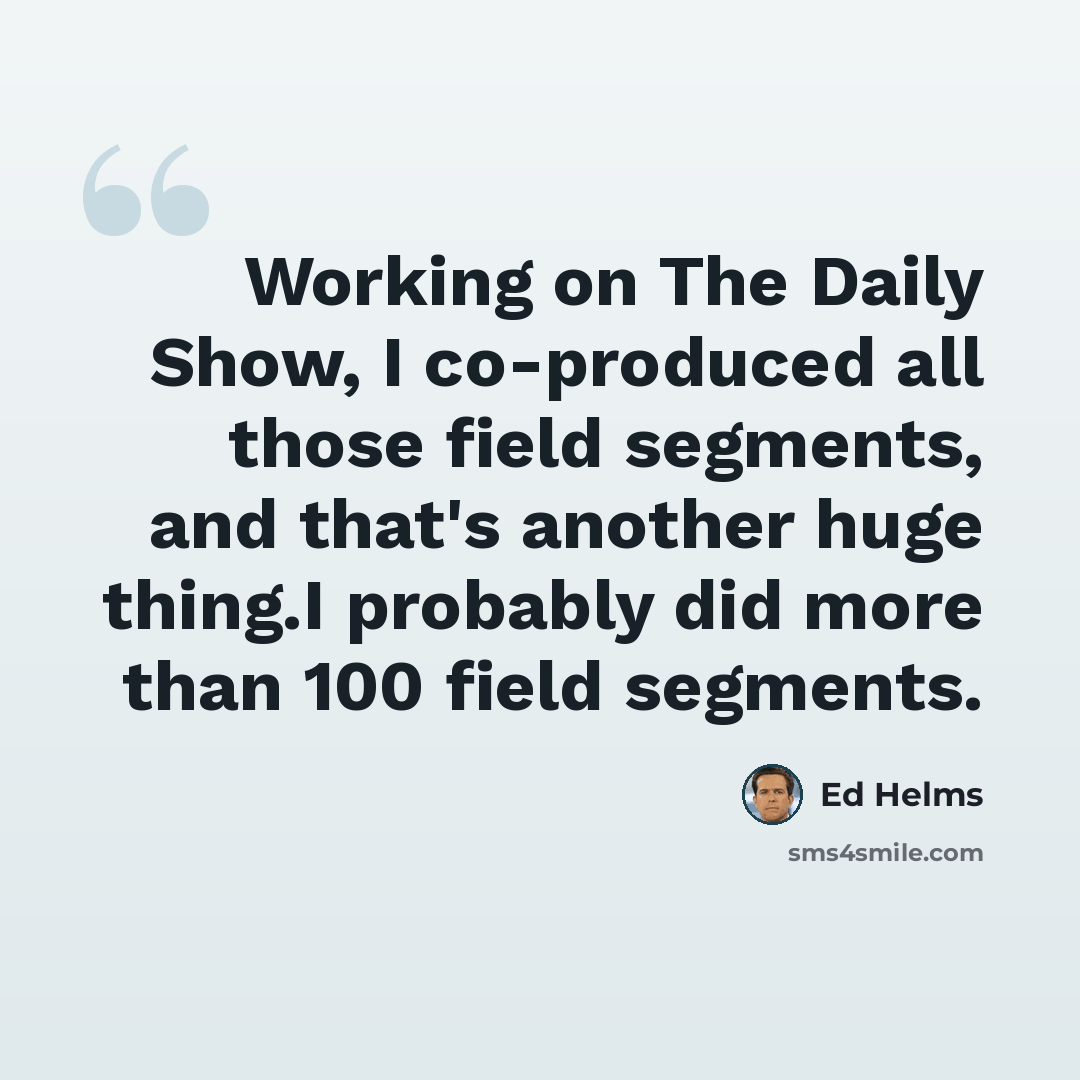 “Working on The Daily Show, I co-produced all those field segments, and that's another huge thing.I probably did more than 100 field segments.” quote by Ed Helms