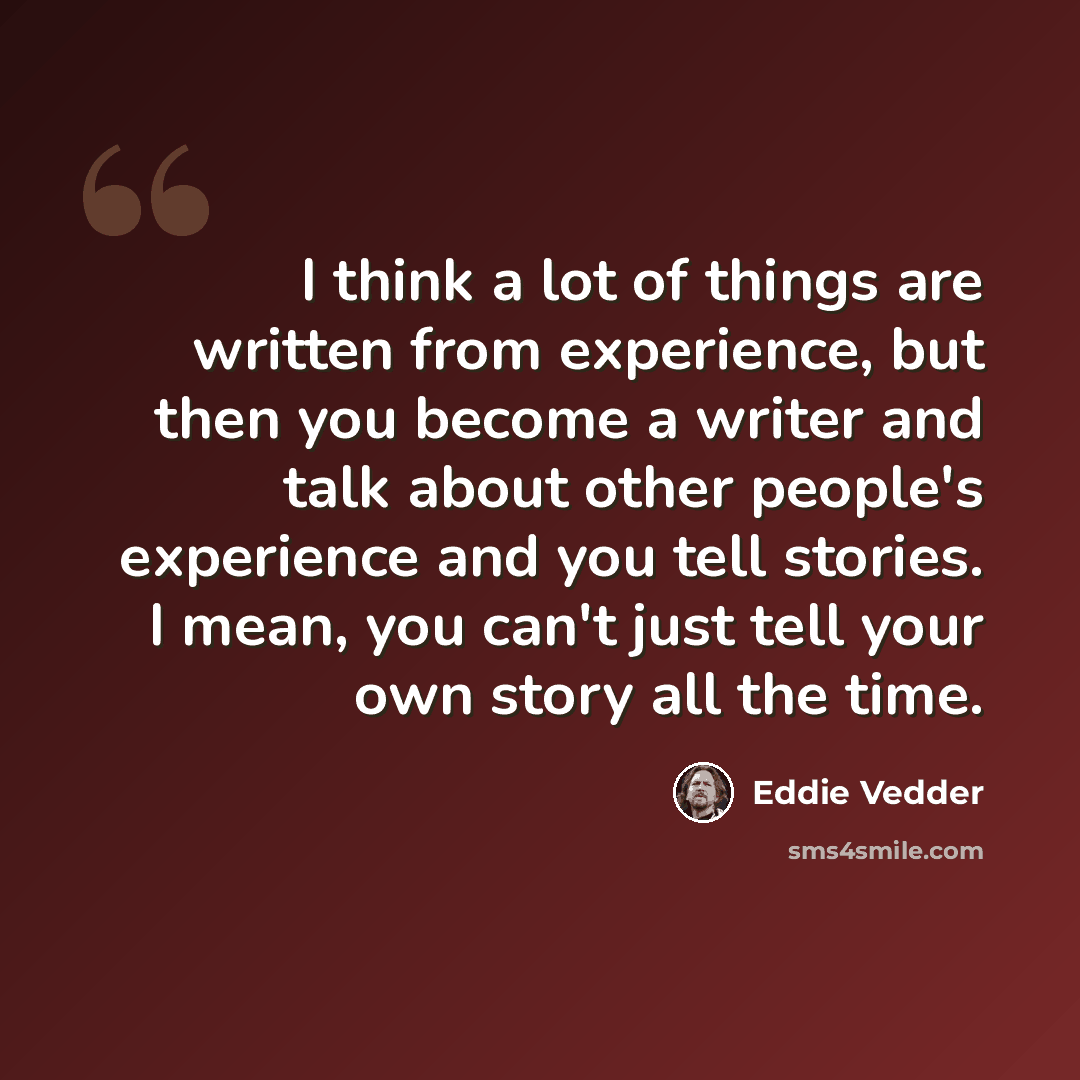“I think a lot of things are written from experience, but then you become a writer and talk about other people's experience and you tell stories. I mean, you can't just tell your own story all the time.” quote by Eddie Vedder