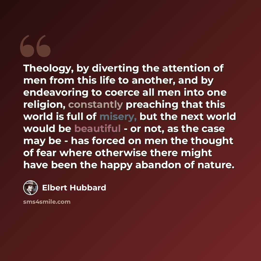 “Theology, by diverting the attention of men from this life to another, and by endeavoring to coerce all men into one religion, constantly preaching that this world is full of misery, but the next world would be beautiful - or not, as the case may be - has forced on men the thought of fear where…” quote by Elbert Hubbard