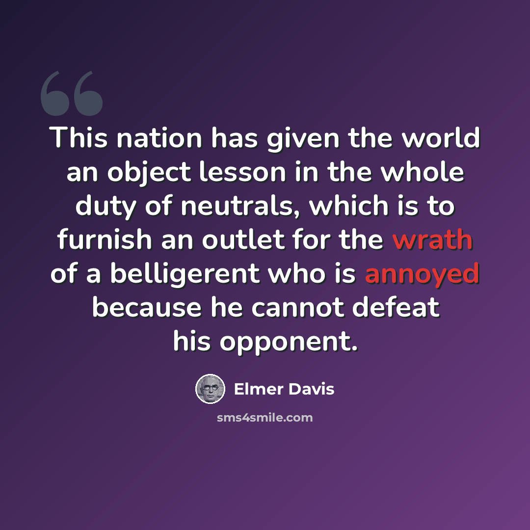 “This nation has given the world an object lesson in the whole duty of neutrals, which is to furnish an outlet for the wrath of a belligerent who is annoyed because he cannot defeat his opponent.” quote by Elmer Davis