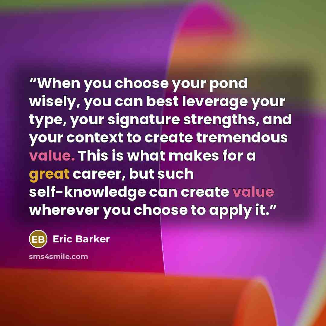 “When you choose your pond wisely, you can best leverage your type, your signature strengths, and your context to create tremendous value. This is what makes for a great career, but such self-knowledge can create value wherever you choose to apply it.” quote by Eric Barker