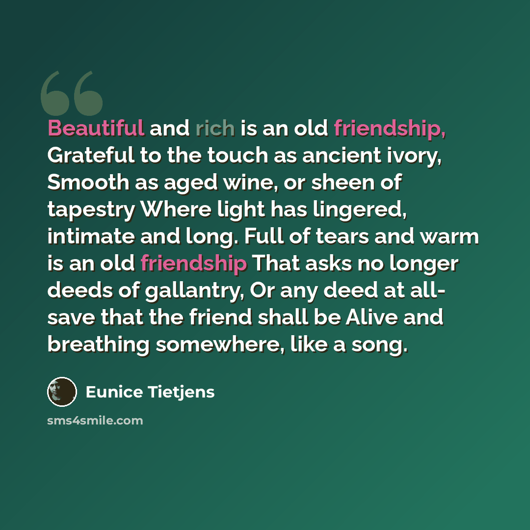 “Beautiful and rich is an old friendship, Grateful to the touch as ancient ivory, Smooth as aged wine, or sheen of tapestry Where light has lingered, intimate and long. Full of tears and warm is an old friendship That asks no longer deeds of gallantry, Or any deed at all- save that the friend shall…” quote by Eunice Tietjens