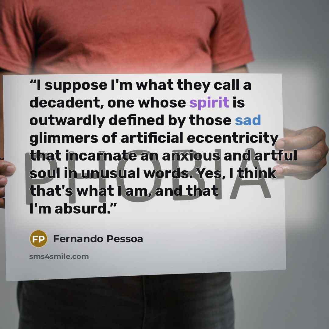 “I suppose I'm what they call a decadent, one whose spirit is outwardly defined by those sad glimmers of artificial eccentricity that incarnate an anxious and artful soul in unusual words. Yes, I think that's what I am, and that I'm absurd.” quote by Fernando Pessoa
