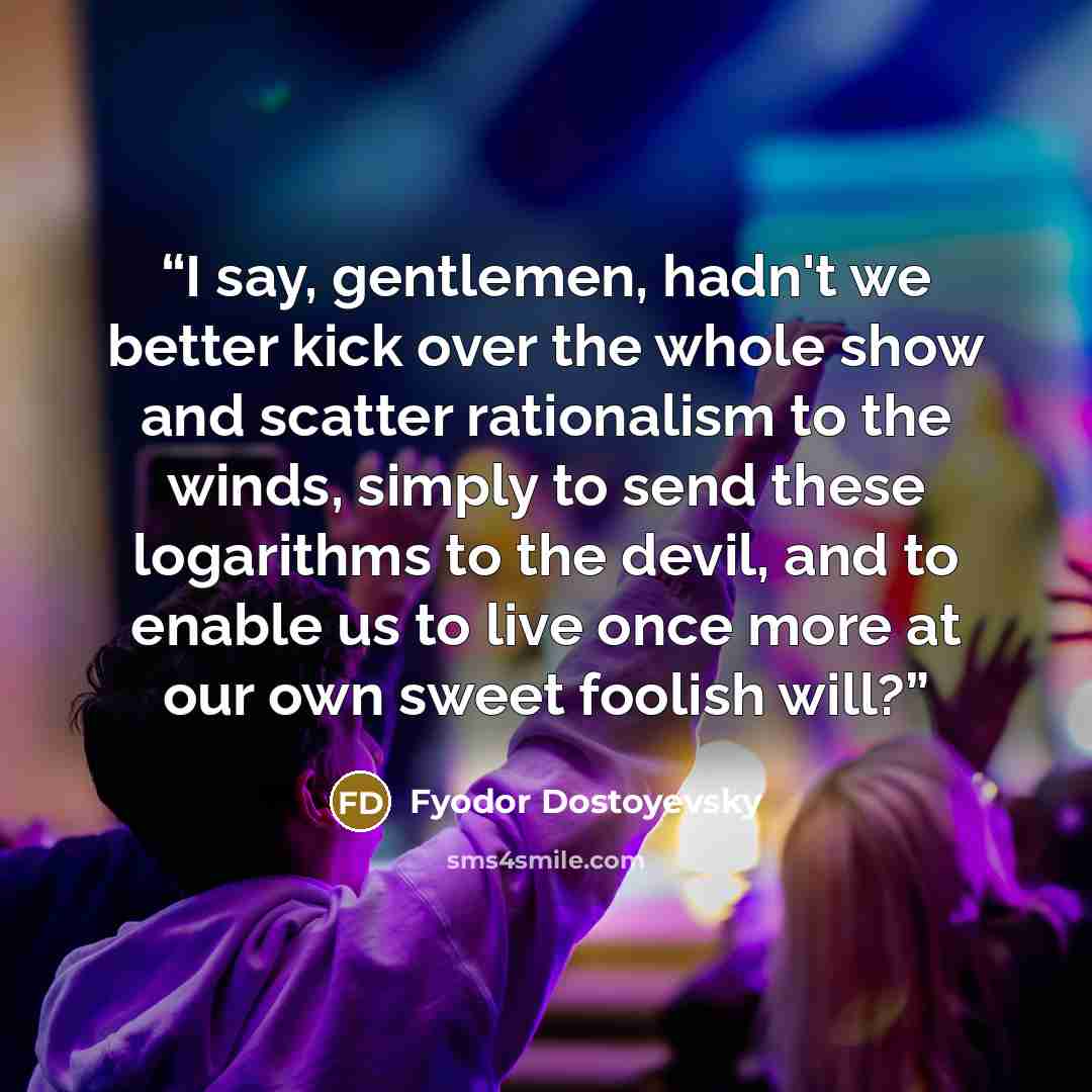 “I say, gentlemen, hadn't we better kick over the whole show and scatter rationalism to the winds, simply to send these logarithms to the devil, and to enable us to live once more at our own sweet foolish will?” quote by Fyodor Dostoyevsky
