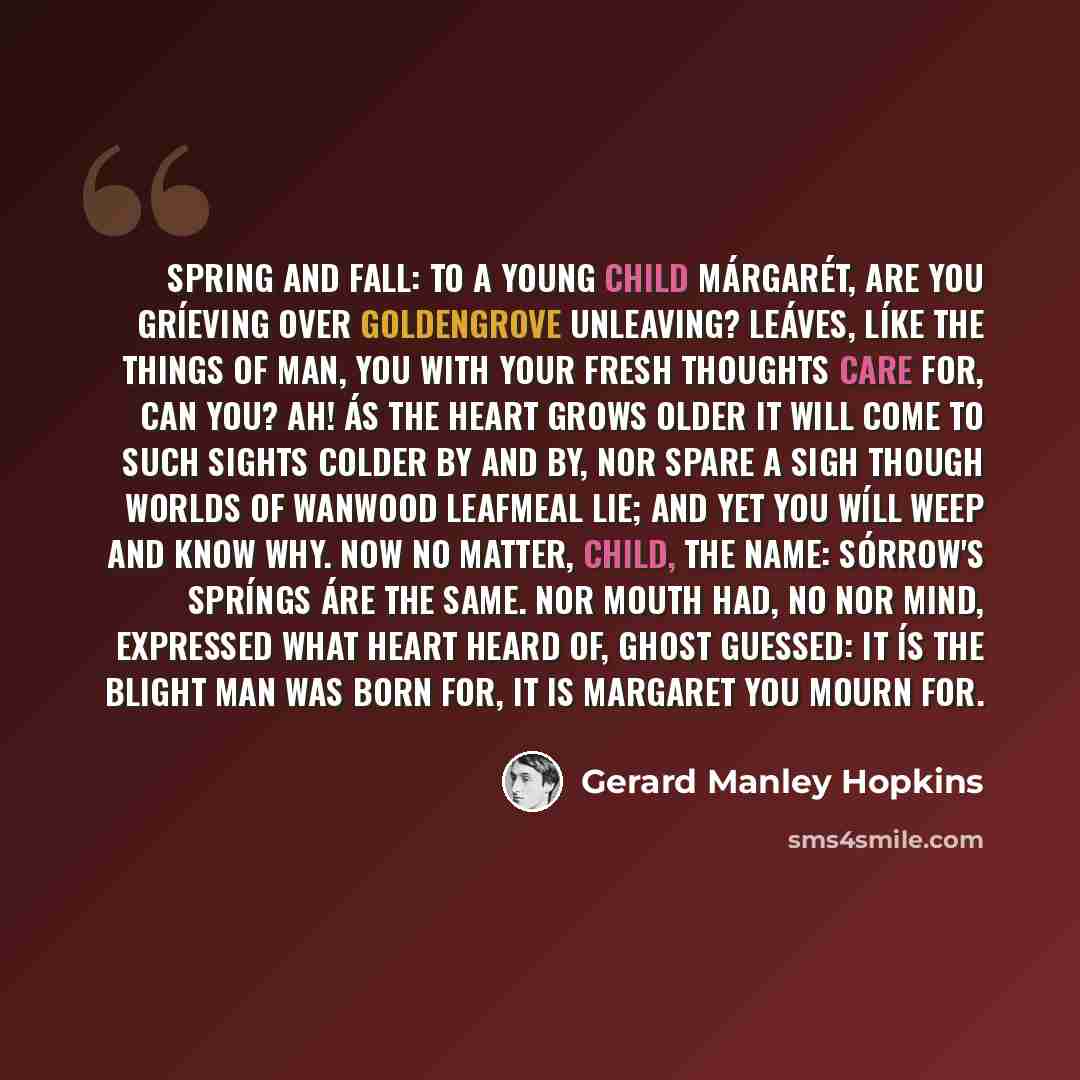 “Spring and Fall: To a Young Child Márgarét, are you gríeving Over Goldengrove unleaving? Leáves, líke the things of man, you With your fresh thoughts care for, can you? Ah! ás the heart grows older It will come to such sights colder By and by, nor spare a sigh Though worlds of wanwood leafmeal…” quote by Gerard Manley Hopkins
