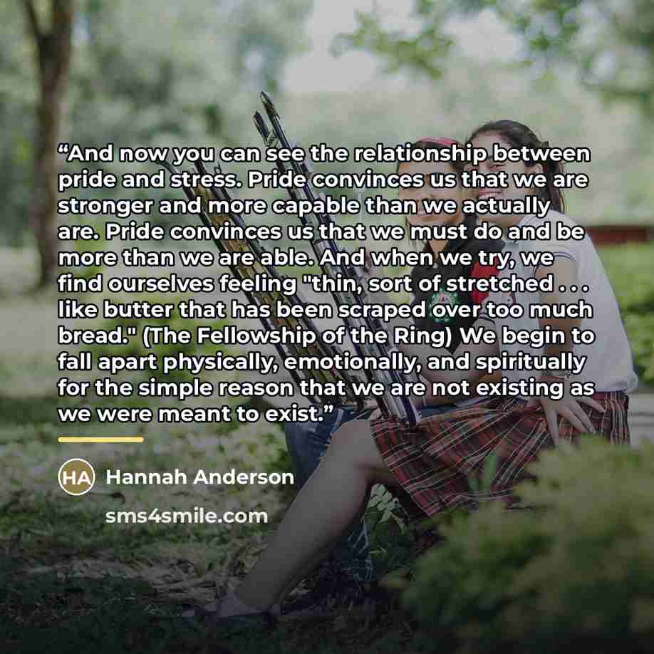 “And now you can see the relationship between pride and stress. Pride convinces us that we are stronger and more capable than we actually are. Pride convinces us that we must do and be more than we are able. And when we try, we find ourselves feeling "thin, sort of stretched . . . like butter that…” quote by Hannah Anderson