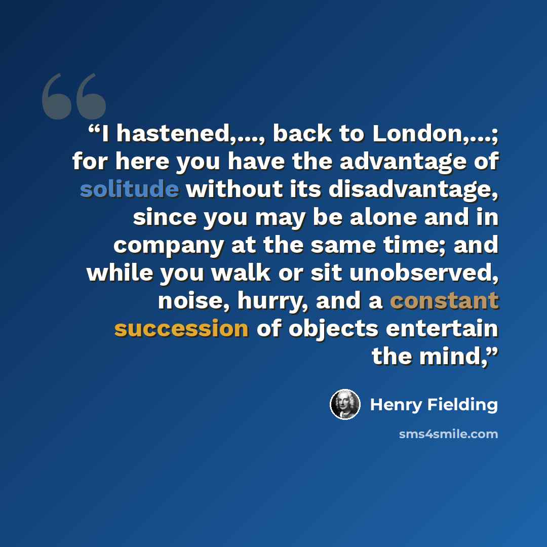 “I hastened,..., back to London,...; for here you have the advantage of solitude without its disadvantage, since you may be alone and in company at the same time; and while you walk or sit unobserved, noise, hurry, and a constant succession of objects entertain the mind,” quote by Henry Fielding
