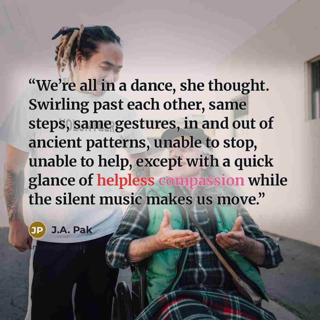 “We’re all in a dance, she thought. Swirling past each other, same steps, same gestures, in and out of ancient patterns, unable to stop, unable to help, except with a quick glance of helpless compassion while the silent music makes us move.” quote by J.A. Pak