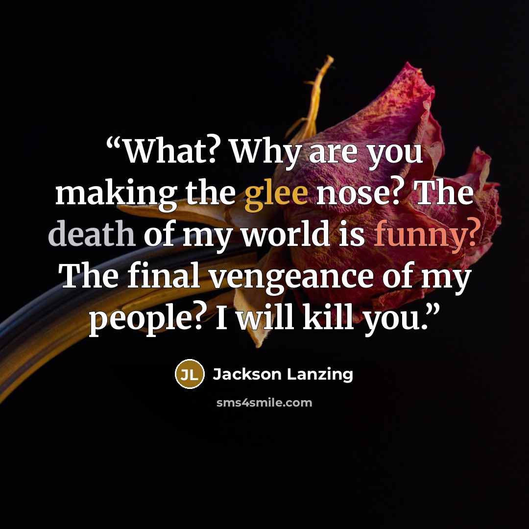 “What? Why are you making the glee nose? The death of my world is funny? The final vengeance of my people? I will kill you.” quote by Jackson Lanzing