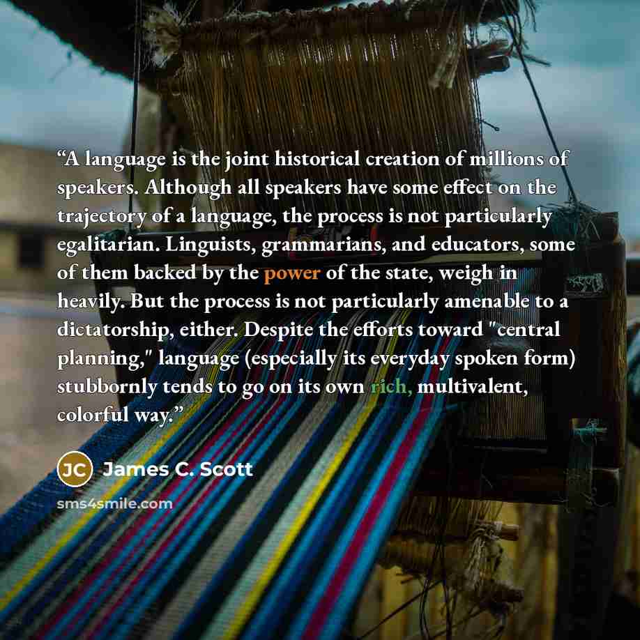 “A language is the joint historical creation of millions of speakers. Although all speakers have some effect on the trajectory of a language, the process is not particularly egalitarian. Linguists, grammarians, and educators, some of them backed by the power of the state, weigh in heavily. But the…” quote by James C. Scott