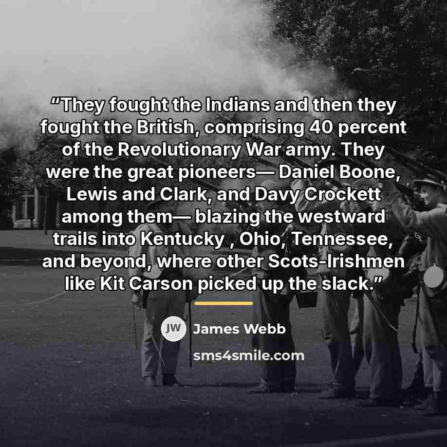 “They fought the Indians and then they fought the British, comprising 40 percent of the Revolutionary War army. They were the great pioneers— Daniel Boone, Lewis and Clark, and Davy Crockett among them— blazing the westward trails into Kentucky , Ohio, Tennessee, and beyond, where other…” quote by James Webb