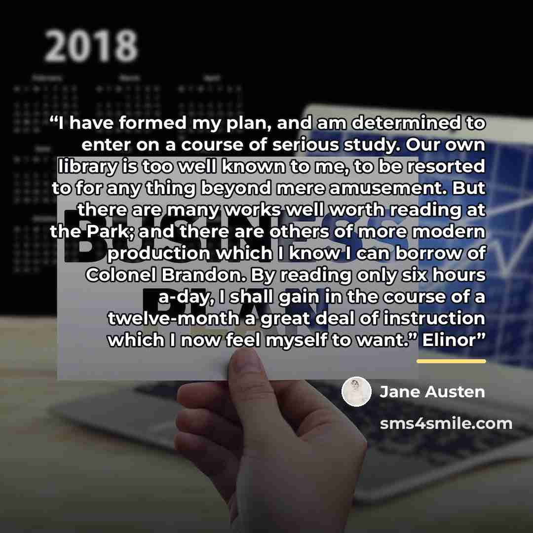 “I have formed my plan, and am determined to enter on a course of serious study. Our own library is too well known to me, to be resorted to for any thing beyond mere amusement. But there are many works well worth reading at the Park; and there are others of more modern production which I know I can…” quote by Jane Austen