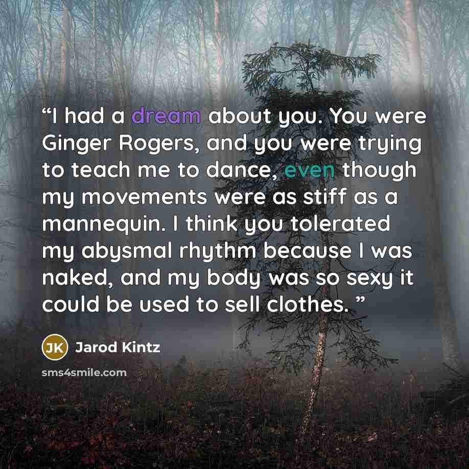 “I had a dream about you. You were Ginger Rogers, and you were trying to teach me to dance, even though my movements were as stiff as a mannequin. I think you tolerated my abysmal rhythm because I was naked, and my body was so sexy it could be used to sell clothes.” quote by Jarod Kintz