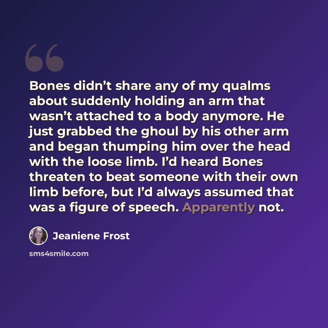 “Bones didn’t share any of my qualms about suddenly holding an arm that wasn’t attached to a body anymore. He just grabbed the ghoul by his other arm and began thumping him over the head with the loose limb. I’d heard Bones threaten to beat someone with their own limb before, but I’d always assumed…” quote by Jeaniene Frost