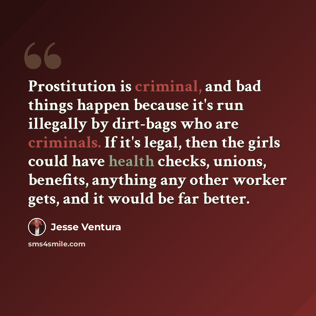 “Prostitution is criminal, and bad things happen because it's run illegally by dirt-bags who are criminals. If it's legal, then the girls could have health checks, unions, benefits, anything any other worker gets, and it would be far better.” quote by Jesse Ventura