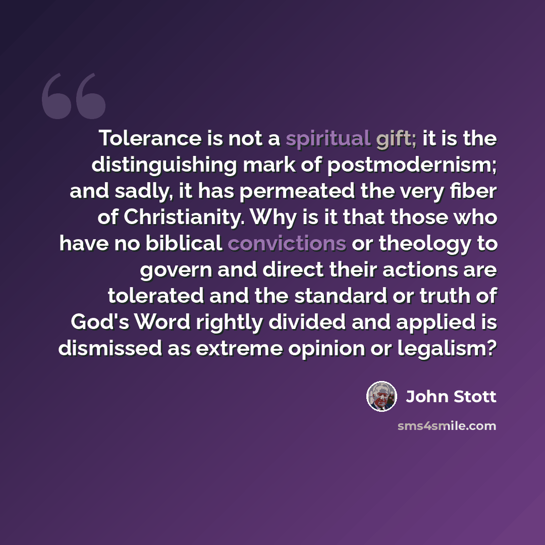 “Tolerance is not a spiritual gift; it is the distinguishing mark of postmodernism; and sadly, it has permeated the very fiber of Christianity. Why is it that those who have no biblical convictions or theology to govern and direct their actions are tolerated and the standard or truth of God's Word…” quote by John Stott