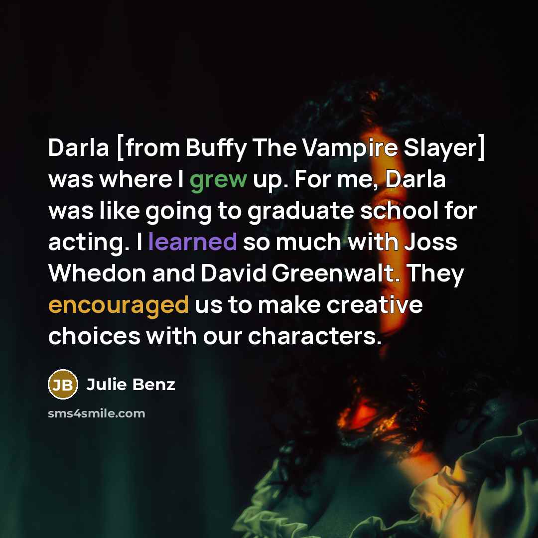 “Darla [from Buffy The Vampire Slayer] was where I grew up. For me, Darla was like going to graduate school for acting. I learned so much with Joss Whedon and David Greenwalt. They encouraged us to make creative choices with our characters.” quote by Julie Benz