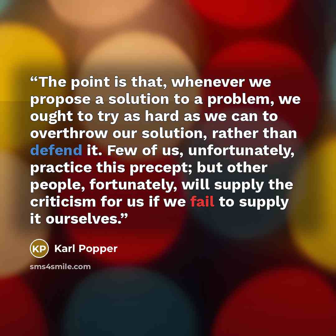 “The point is that, whenever we propose a solution to a problem, we ought to try as hard as we can to overthrow our solution, rather than defend it. Few of us, unfortunately, practice this precept; but other people, fortunately, will supply the criticism for us if we fail to supply it ourselves.” quote by Karl Popper