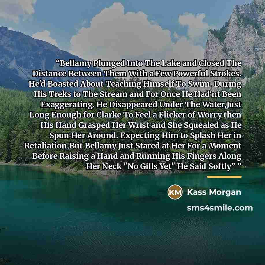 “Bellamy Plunged Into The Lake and Closed The Distance Between Them With a Few Powerful Strokes. He'd Boasted About Teaching Himself To Swim. During His Treks to The Stream and For Once He Had'nt Been Exaggerating. He Disappeared Under The Water,Just Long Enough for Clarke To Feel a Flicker of…” quote by Kass Morgan