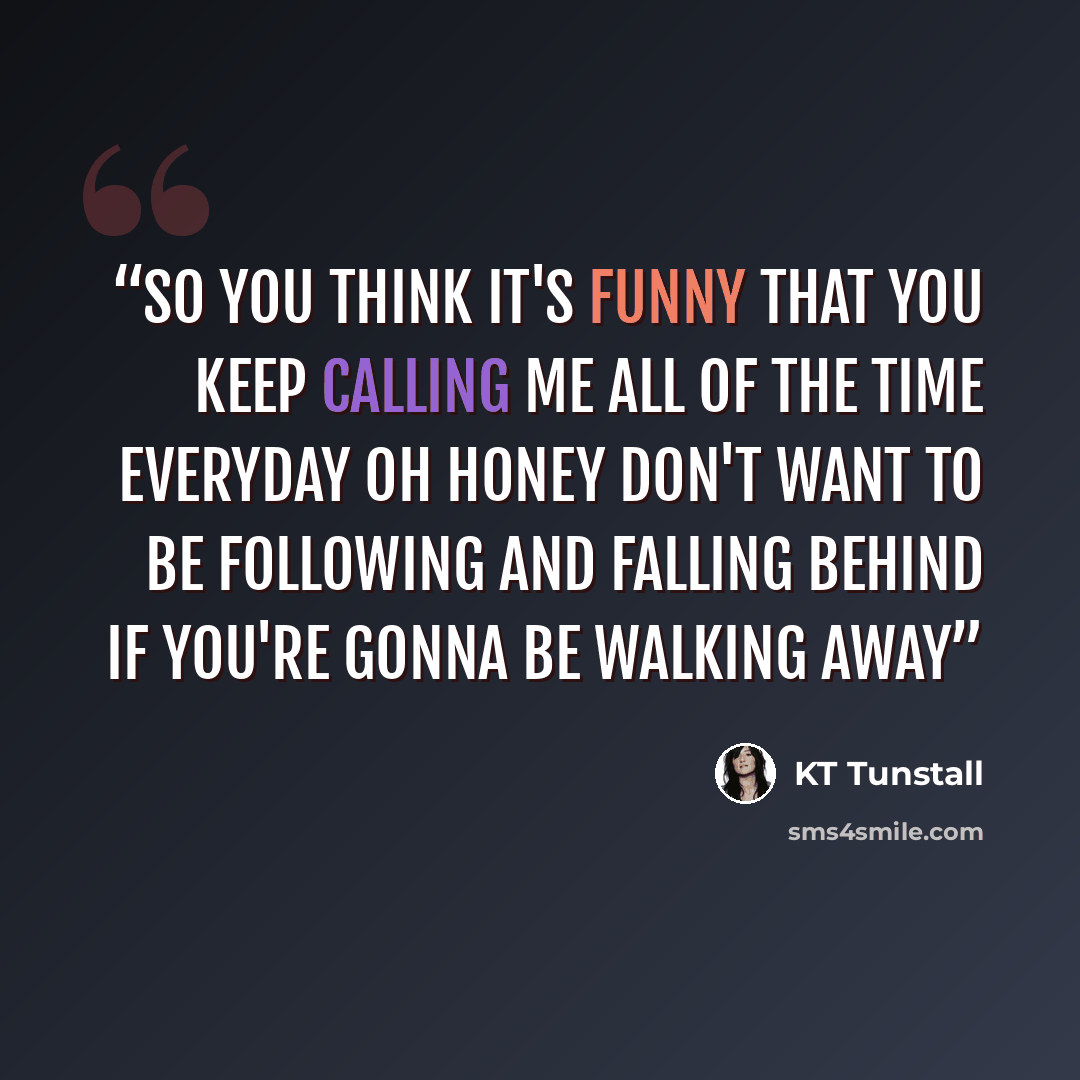 “So you think it's funny That you keep calling me all of the time Everyday Oh honey Don't want to be following and falling behind If you're gonna be walking away” quote by KT Tunstall