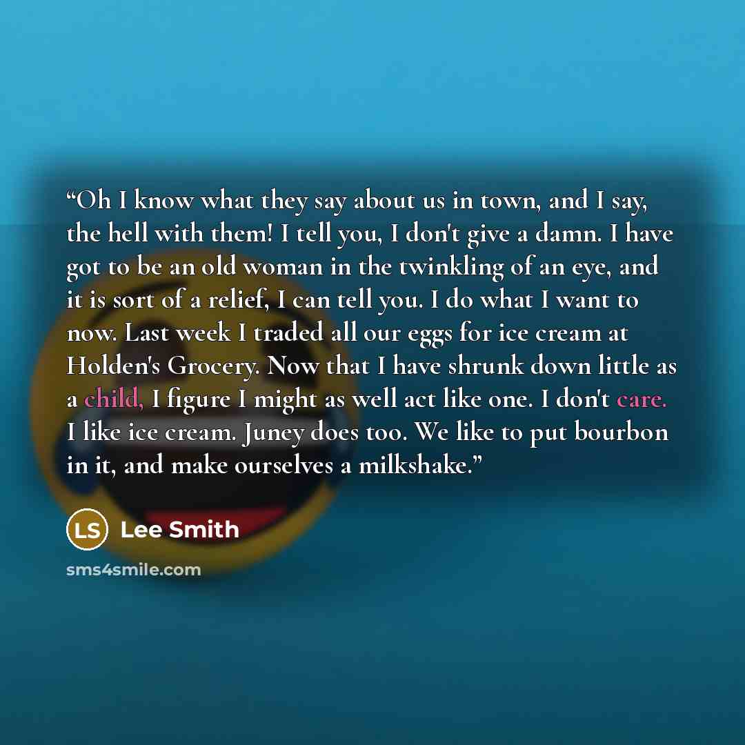 “Oh I know what they say about us in town, and I say, the hell with them! I tell you, I don't give a damn. I have got to be an old woman in the twinkling of an eye, and it is sort of a relief, I can tell you. I do what I want to now. Last week I traded all our eggs for ice cream at Holden's…” quote by Lee Smith