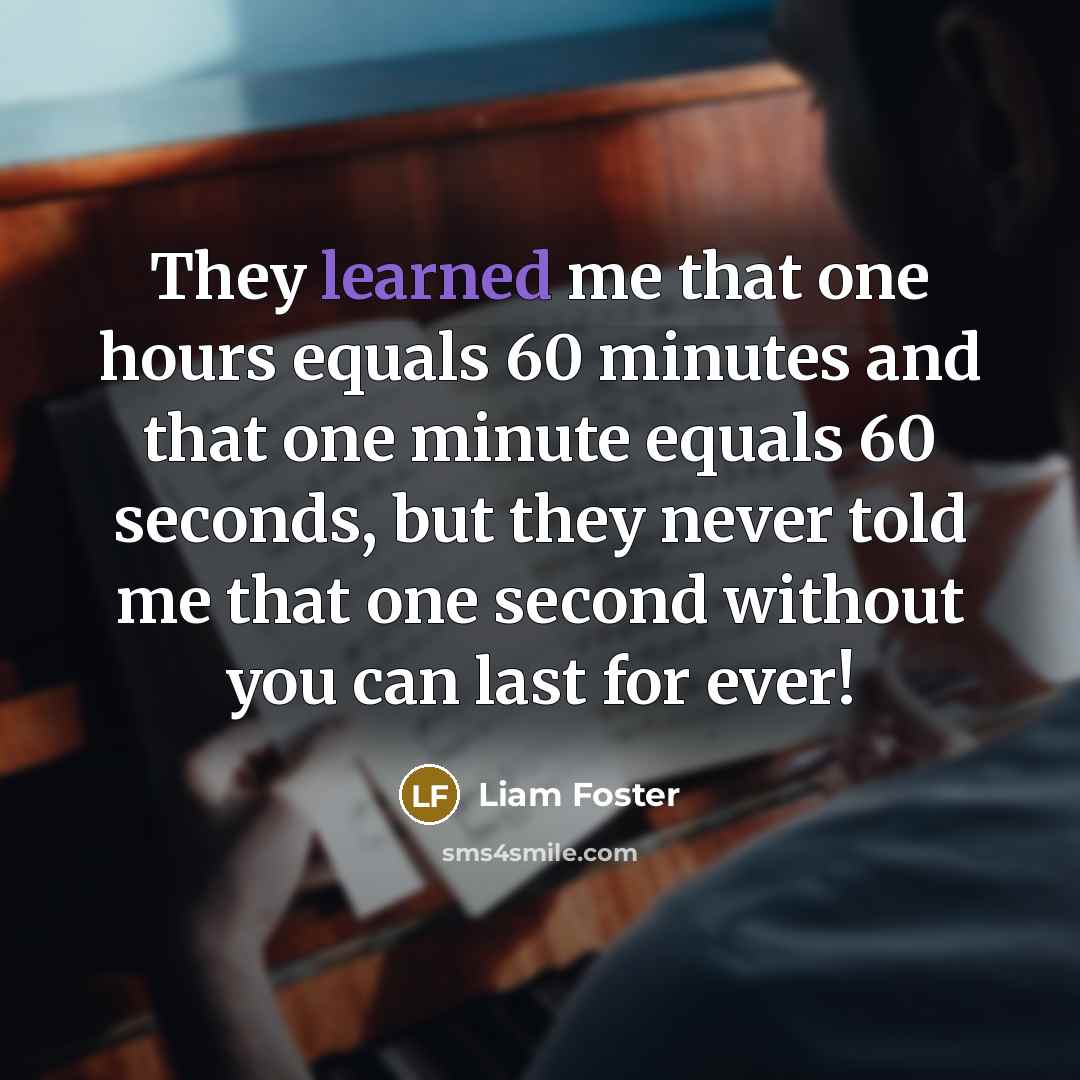 “They learned me that one hours equals 60 minutes and that one minute equals 60 seconds, but they never told me that one second without you can last for ever!” quote by Liam Foster
