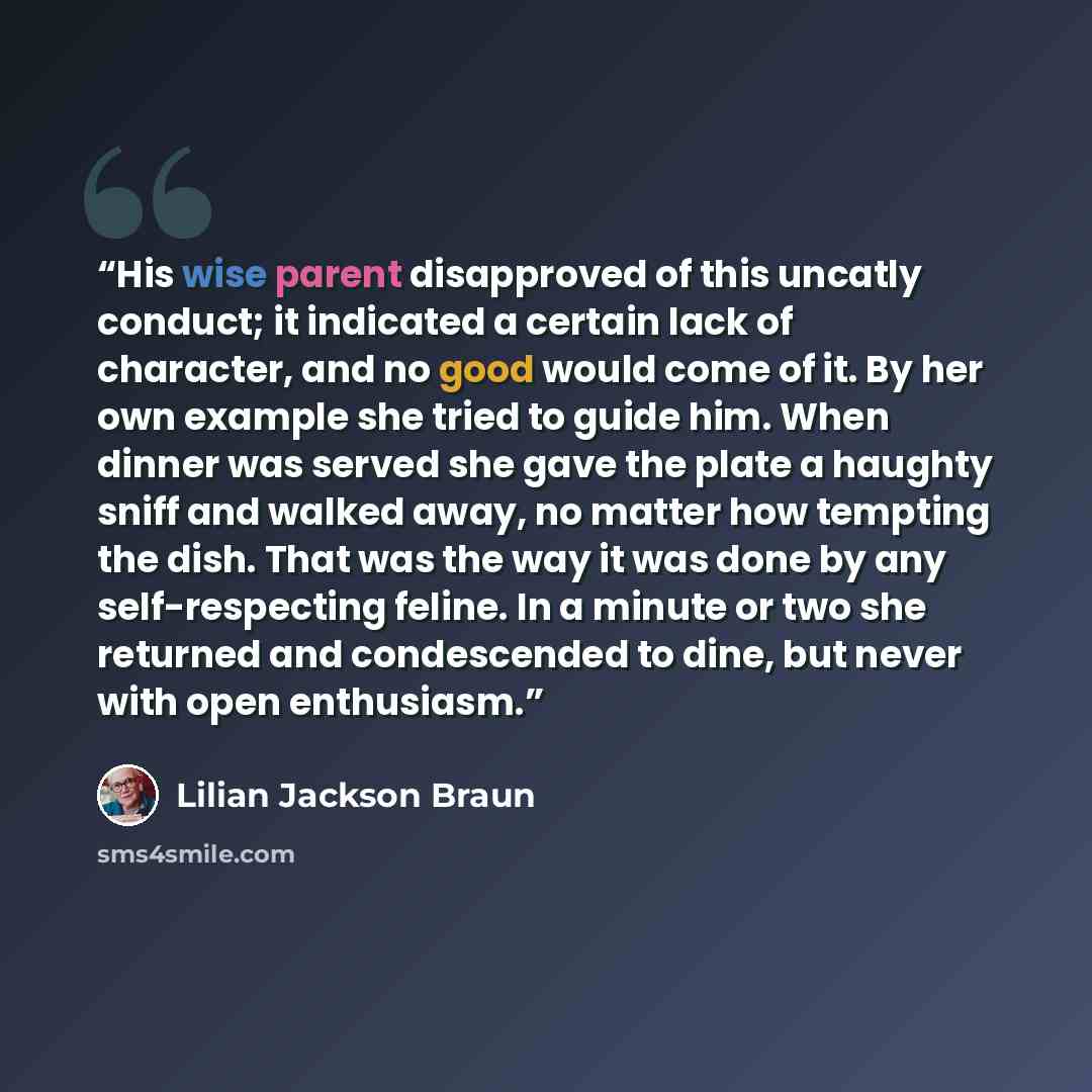 “His wise parent disapproved of this uncatly conduct; it indicated a certain lack of character, and no good would come of it. By her own example she tried to guide him. When dinner was served she gave the plate a haughty sniff and walked away, no matter how tempting the dish. That was the way it…” quote by Lilian Jackson Braun
