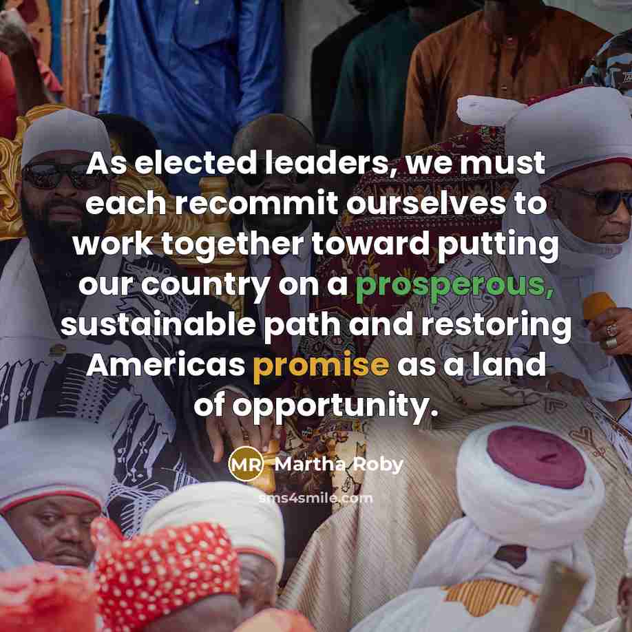 “As elected leaders, we must each recommit ourselves to work together toward putting our country on a prosperous, sustainable path and restoring Americas promise as a land of opportunity.” quote by Martha Roby