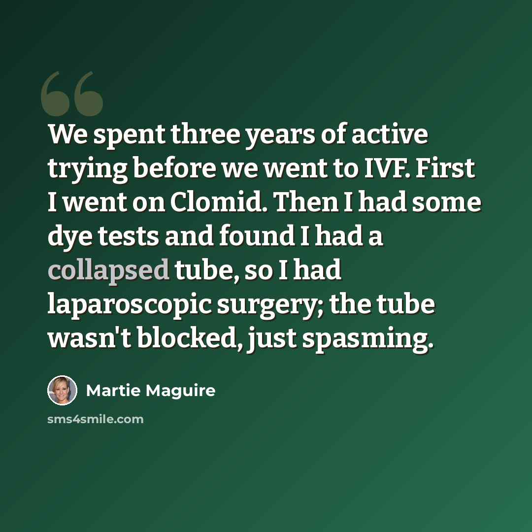 “We spent three years of active trying before we went to IVF. First I went on Clomid. Then I had some dye tests and found I had a collapsed tube, so I had laparoscopic surgery; the tube wasn't blocked, just spasming.” quote by Martie Maguire