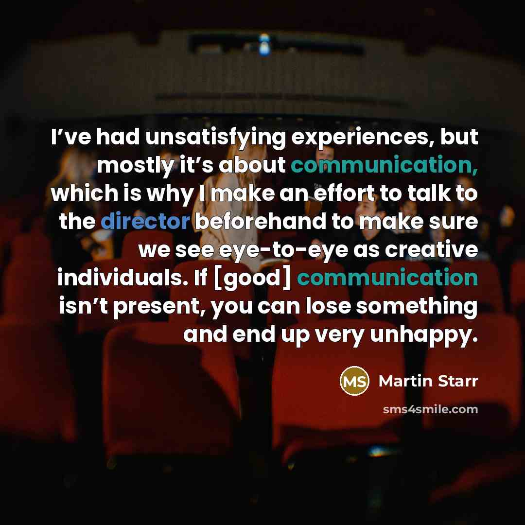 “I’ve had unsatisfying experiences, but mostly it’s about communication, which is why I make an effort to talk to the director beforehand to make sure we see eye-to-eye as creative individuals. If [good] communication isn’t present, you can lose something and end up very unhappy.” quote by Martin Starr
