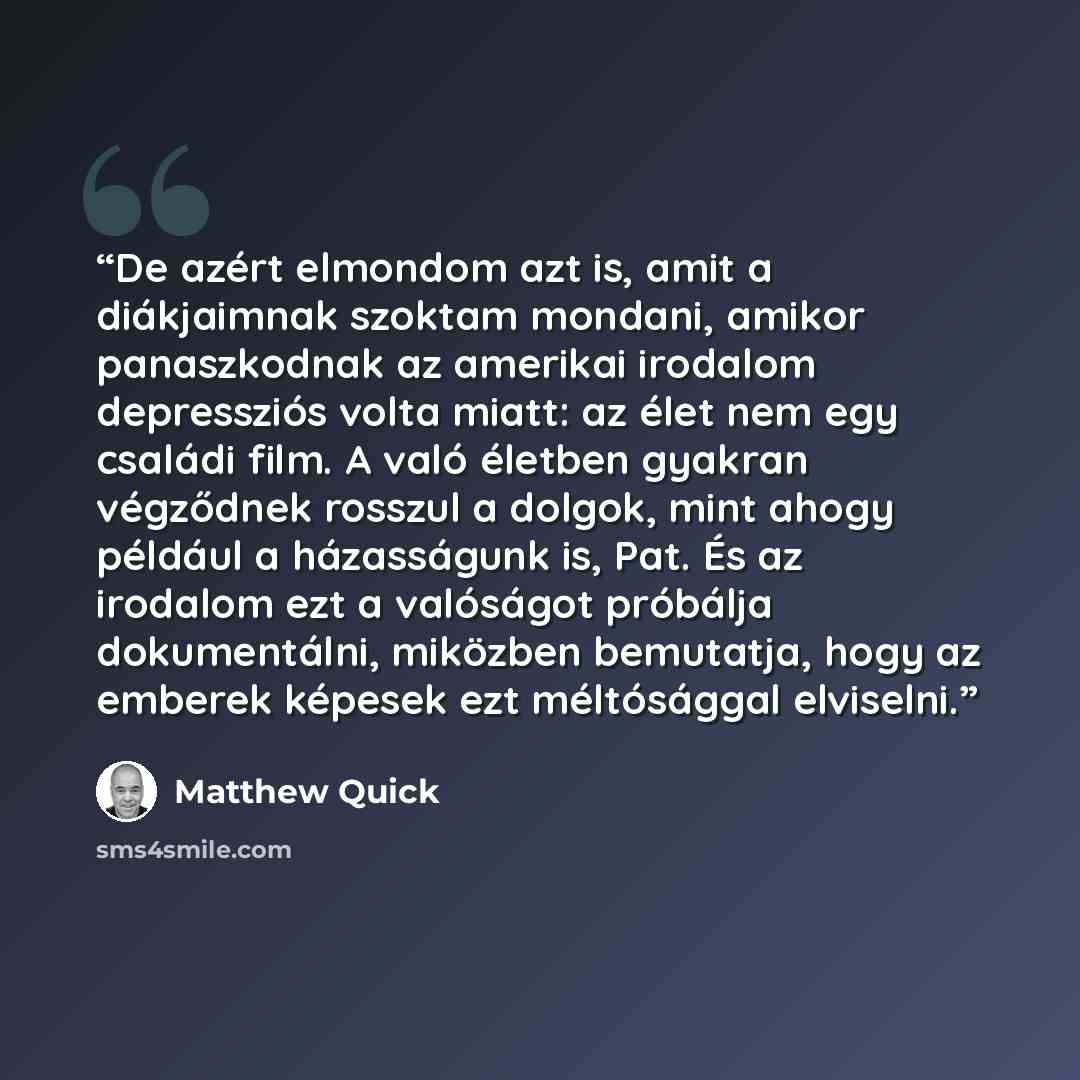 “De azért elmondom azt is, amit a diákjaimnak szoktam mondani, amikor panaszkodnak az amerikai irodalom depressziós volta miatt: az élet nem egy családi film. A való életben gyakran végződnek rosszul a dolgok, mint ahogy például a házasságunk is, Pat. És az irodalom ezt a valóságot próbálja…” quote by Matthew Quick