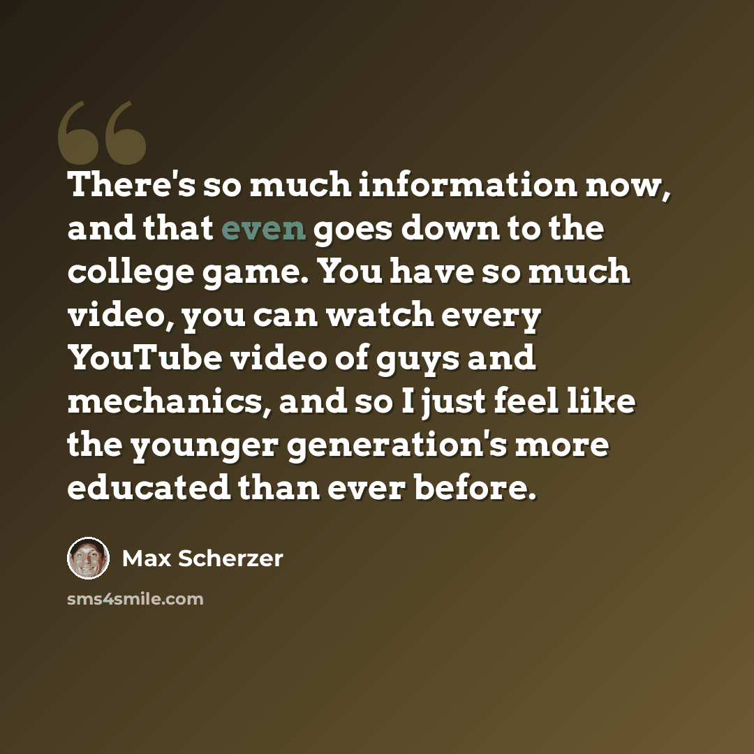 “There's so much information now, and that even goes down to the college game. You have so much video, you can watch every YouTube video of guys and mechanics, and so I just feel like the younger generation's more educated than ever before.” quote by Max Scherzer