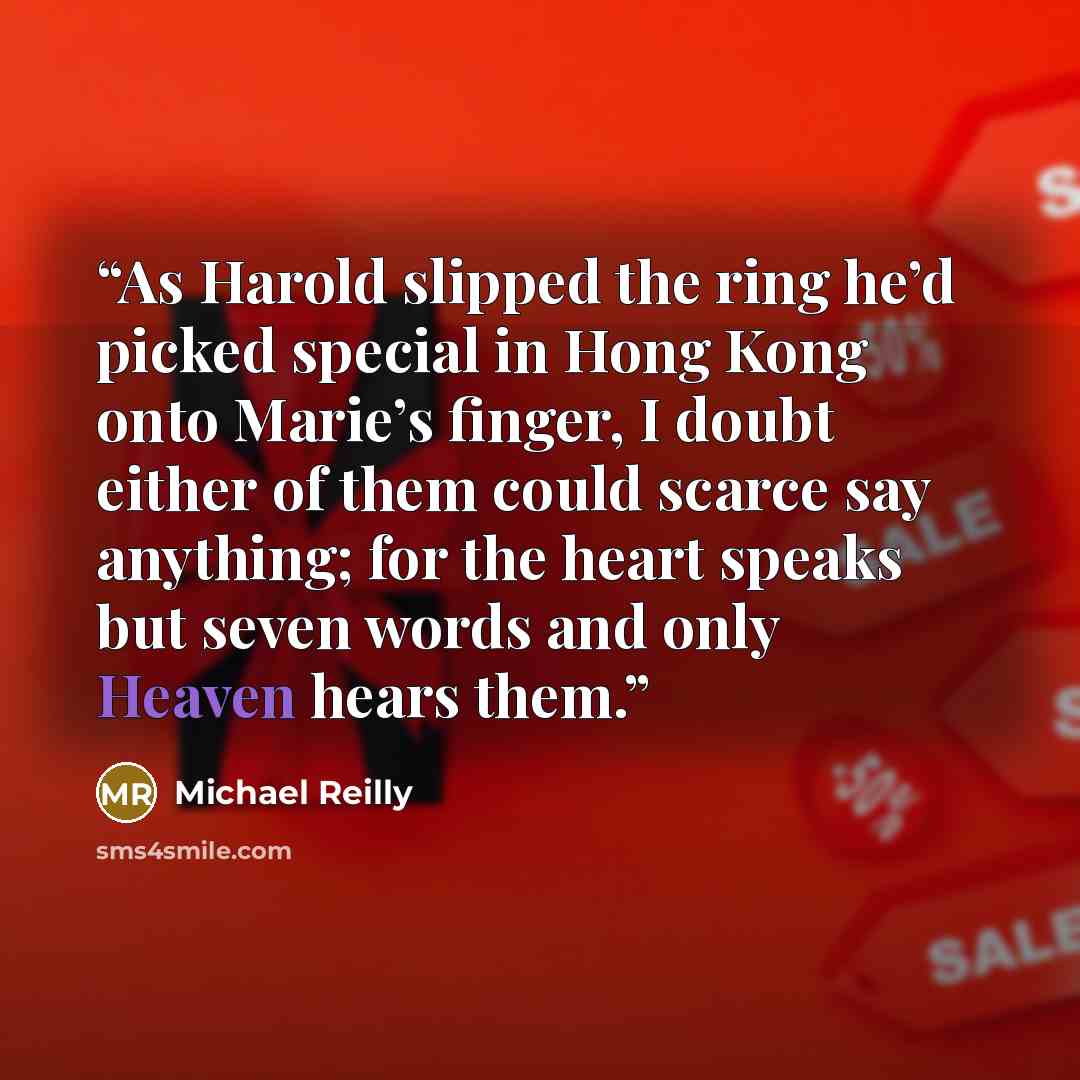 “As Harold slipped the ring he’d picked special in Hong Kong onto Marie’s finger, I doubt either of them could scarce say anything; for the heart speaks but seven words and only Heaven hears them.” quote by Michael Reilly