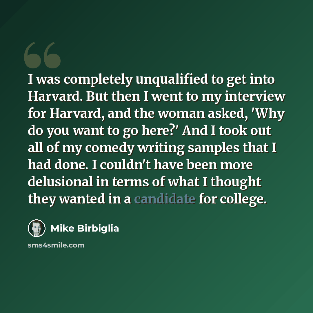 “I was completely unqualified to get into Harvard. But then I went to my interview for Harvard, and the woman asked, 'Why do you want to go here?' And I took out all of my comedy writing samples that I had done. I couldn't have been more delusional in terms of what I thought they wanted in a…” quote by Mike Birbiglia