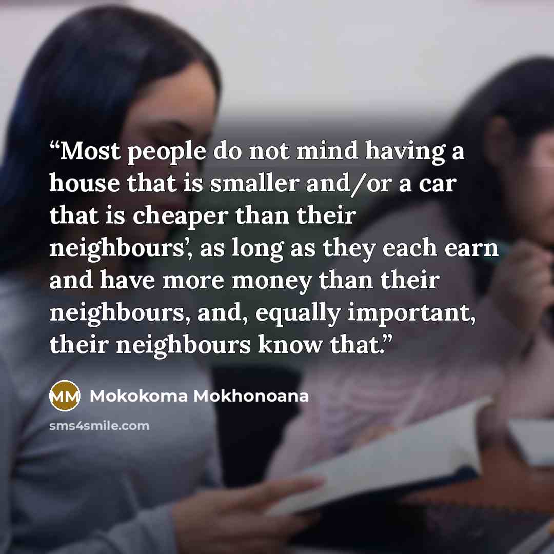 “Most people do not mind having a house that is smaller and/or a car that is cheaper than their neighbours’, as long as they each earn and have more money than their neighbours, and, equally important, their neighbours know that.” quote by Mokokoma Mokhonoana