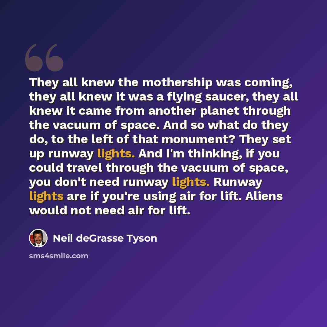 “They all knew the mothership was coming, they all knew it was a flying saucer, they all knew it came from another planet through the vacuum of space. And so what do they do, to the left of that monument? They set up runway lights. And I'm thinking, if you could travel through the vacuum of space…” quote by Neil deGrasse Tyson