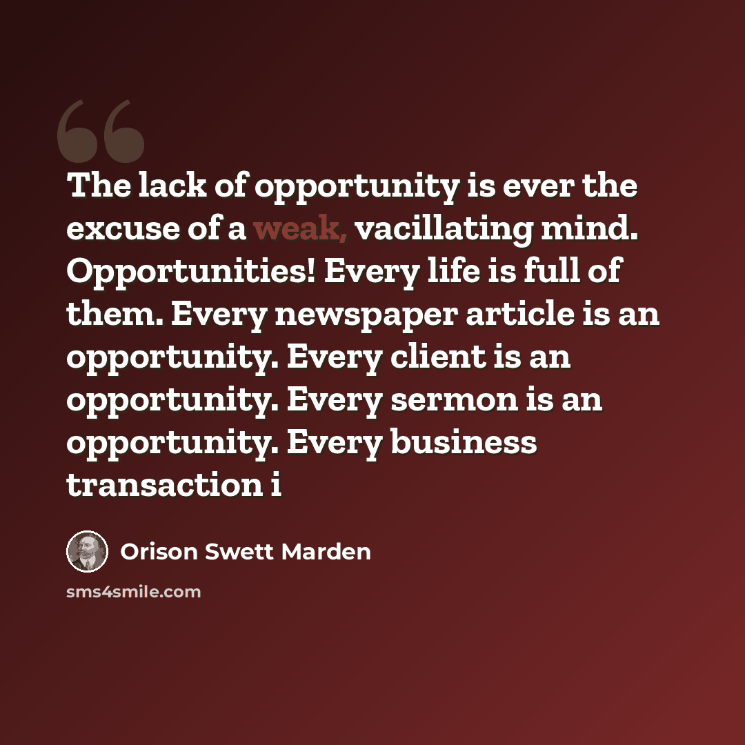 “The lack of opportunity is ever the excuse of a weak, vacillating mind. Opportunities! Every life is full of them. Every newspaper article is an opportunity. Every client is an opportunity. Every sermon is an opportunity. Every business transaction i” quote by Orison Swett Marden