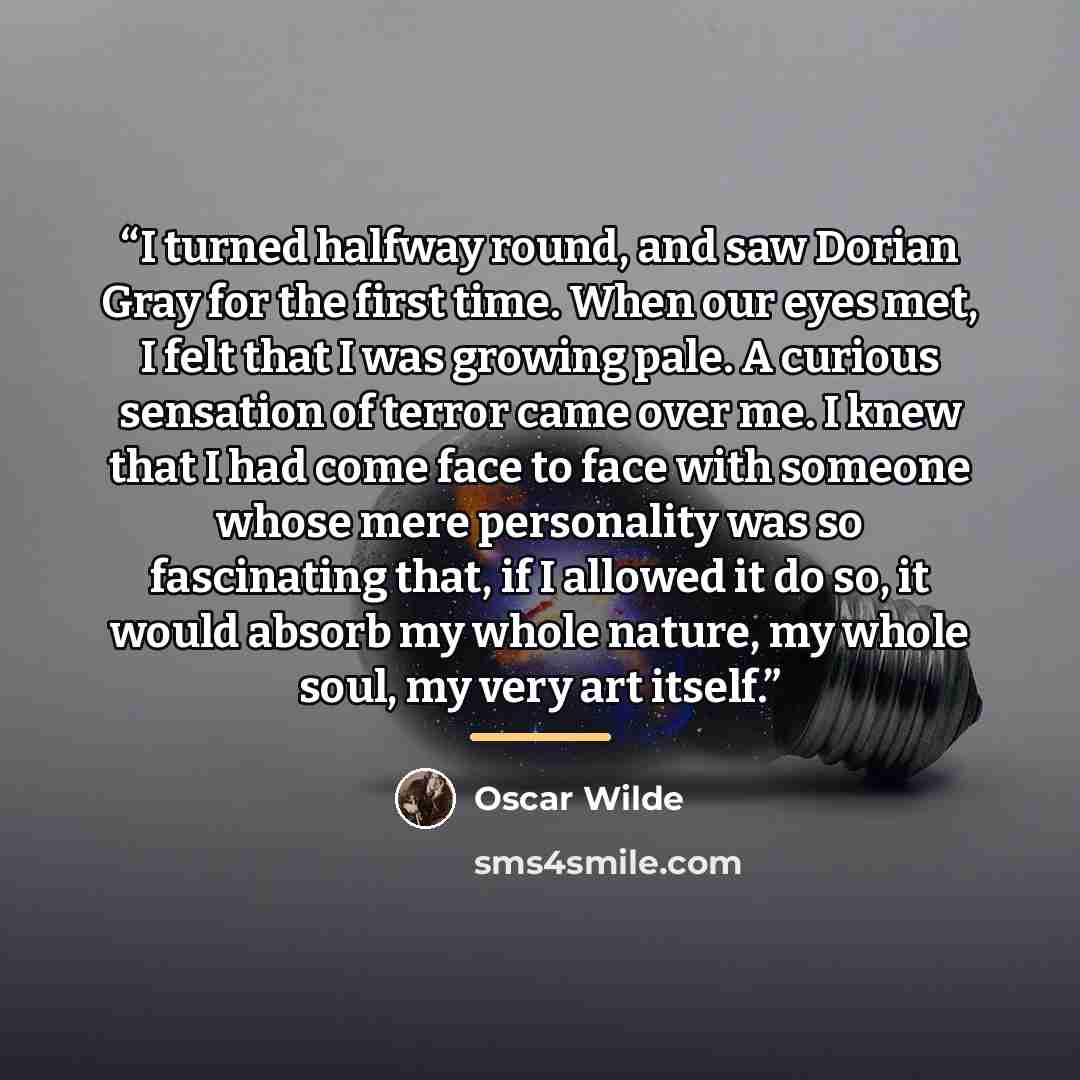 “I turned halfway round, and saw Dorian Gray for the first time. When our eyes met, I felt that I was growing pale. A curious sensation of terror came over me. I knew that I had come face to face with someone whose mere personality was so fascinating that, if I allowed it do so, it would absorb my…” quote by Oscar Wilde