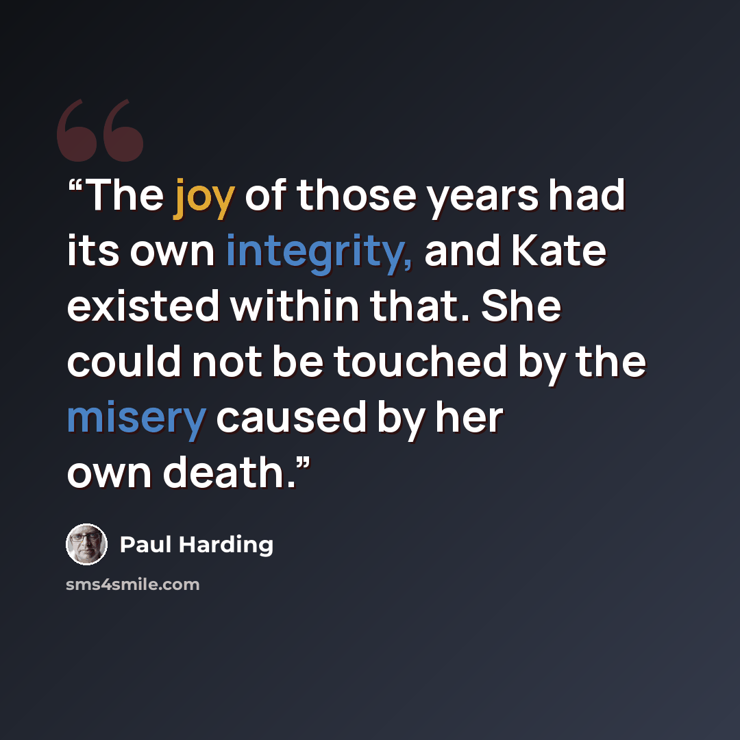 “The joy of those years had its own integrity, and Kate existed within that. She could not be touched by the misery caused by her own death.” quote by Paul Harding