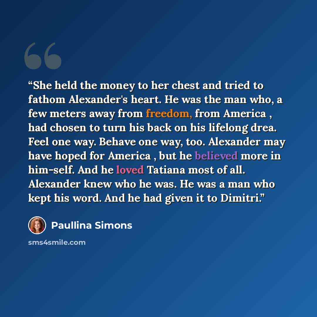 “She held the money to her chest and tried to fathom Alexander's heart. He was the man who, a few meters away from freedom, from America , had chosen to turn his back on his lifelong drea. Feel one way. Behave one way, too. Alexander may have hoped for America , but he believed more in him-self…” quote by Paullina Simons