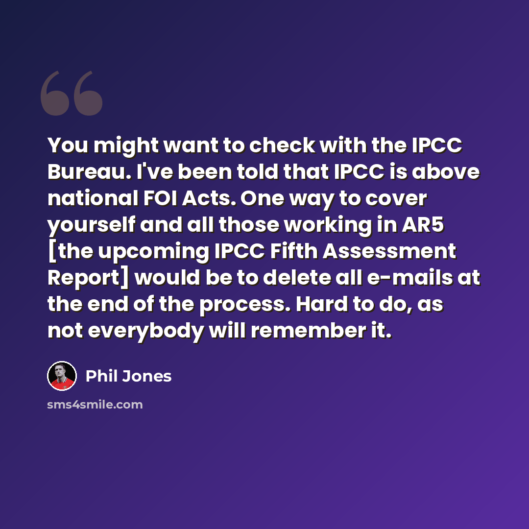 “You might want to check with the IPCC Bureau. I've been told that IPCC is above national FOI Acts. One way to cover yourself and all those working in AR5 [the upcoming IPCC Fifth Assessment Report] would be to delete all e-mails at the end of the process. Hard to do, as not everybody will remember…” quote by Phil Jones