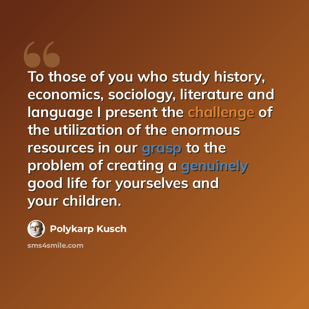 “To those of you who study history, economics, sociology, literature and language I present the challenge of the utilization of the enormous resources in our grasp to the problem of creating a genuinely good life for yourselves and your children.” quote by Polykarp Kusch