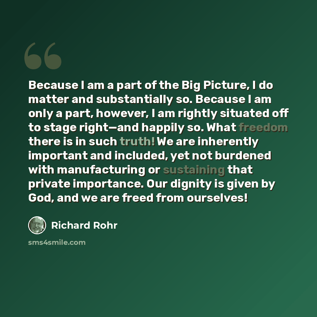 “Because I am a part of the Big Picture, I do matter and substantially so. Because I am only a part, however, I am rightly situated off to stage right—and happily so. What freedom there is in such truth! We are inherently important and included, yet not burdened with manufacturing or sustaining…” quote by Richard Rohr