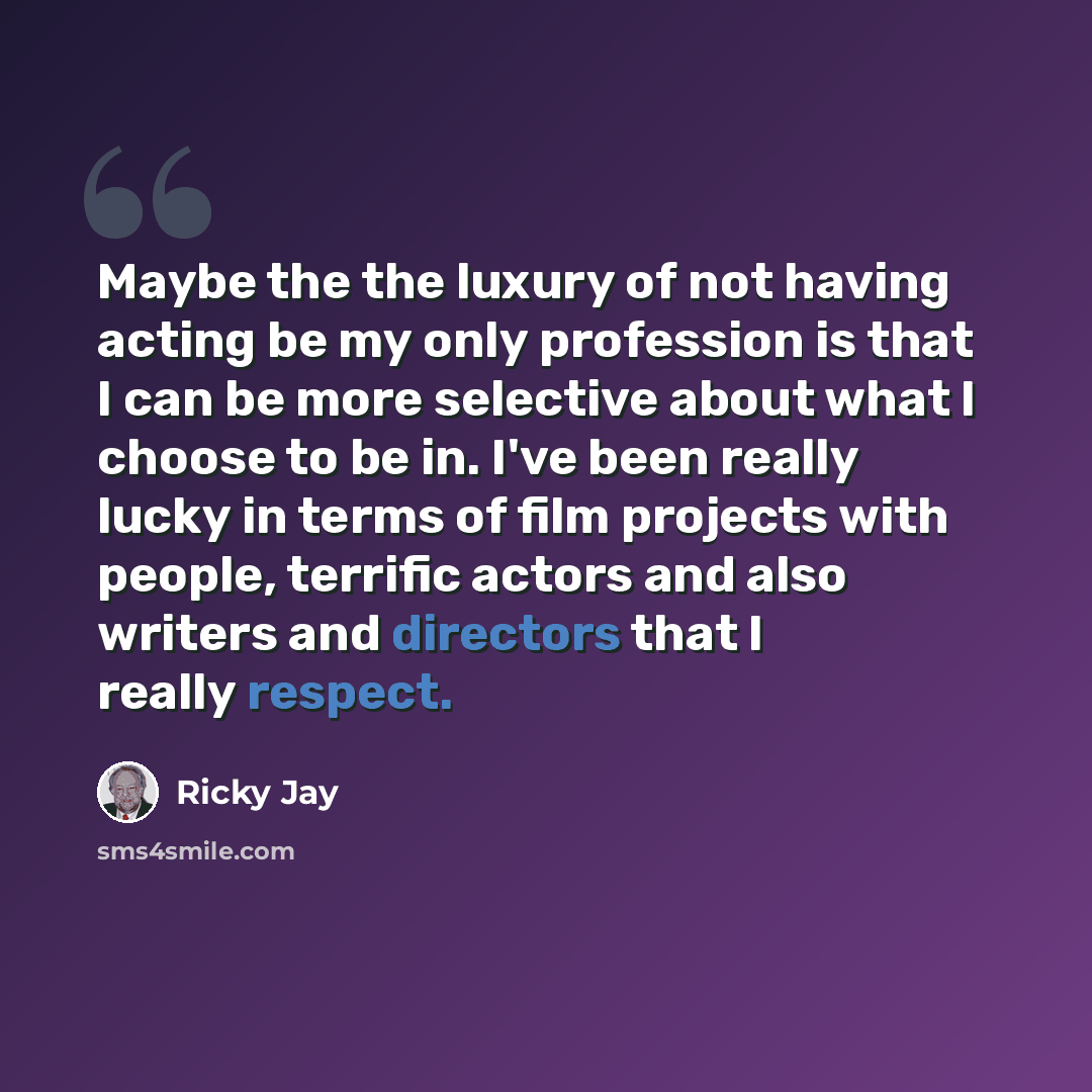 “Maybe the the luxury of not having acting be my only profession is that I can be more selective about what I choose to be in. I've been really lucky in terms of film projects with people, terrific actors and also writers and directors that I really respect.” quote by Ricky Jay